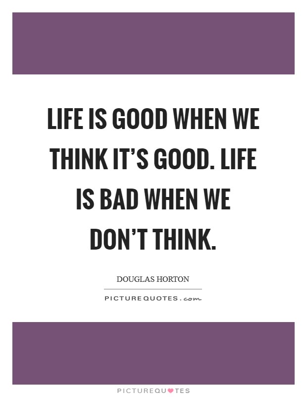 Life is good when we think it's good. Life is bad when we don't think. Picture Quote #1