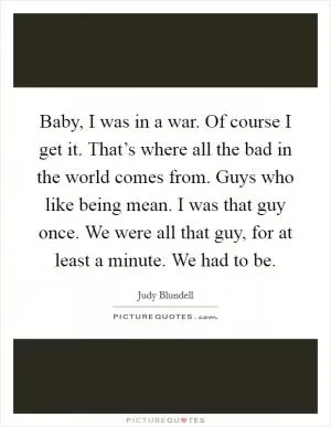Baby, I was in a war. Of course I get it. That’s where all the bad in the world comes from. Guys who like being mean. I was that guy once. We were all that guy, for at least a minute. We had to be Picture Quote #1
