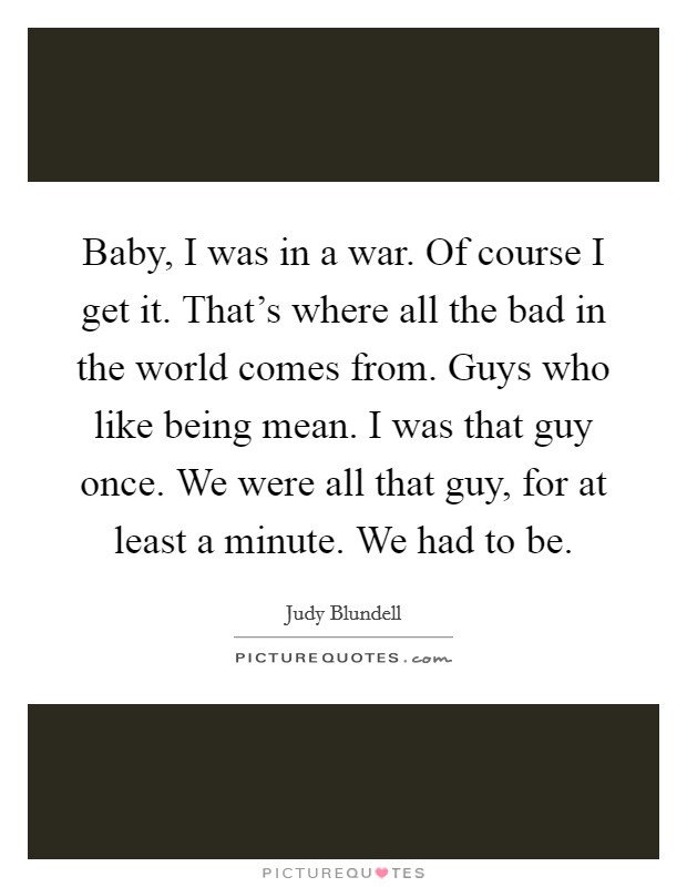Baby, I was in a war. Of course I get it. That's where all the bad in the world comes from. Guys who like being mean. I was that guy once. We were all that guy, for at least a minute. We had to be. Picture Quote #1