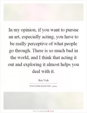 In my opinion, if you want to pursue an art, especially acting, you have to be really perceptive of what people go through. There is so much bad in the world, and I think that acting it out and exploring it almost helps you deal with it Picture Quote #1