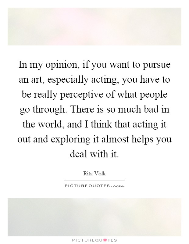 In my opinion, if you want to pursue an art, especially acting, you have to be really perceptive of what people go through. There is so much bad in the world, and I think that acting it out and exploring it almost helps you deal with it. Picture Quote #1