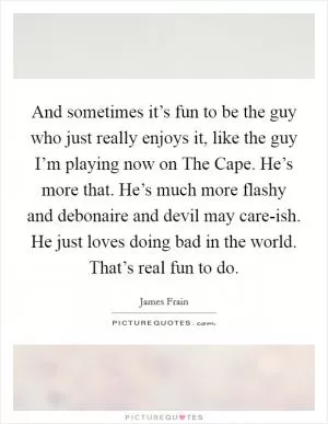 And sometimes it’s fun to be the guy who just really enjoys it, like the guy I’m playing now on The Cape. He’s more that. He’s much more flashy and debonaire and devil may care-ish. He just loves doing bad in the world. That’s real fun to do Picture Quote #1