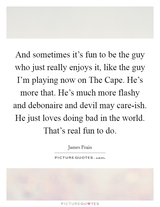 And sometimes it's fun to be the guy who just really enjoys it, like the guy I'm playing now on The Cape. He's more that. He's much more flashy and debonaire and devil may care-ish. He just loves doing bad in the world. That's real fun to do. Picture Quote #1