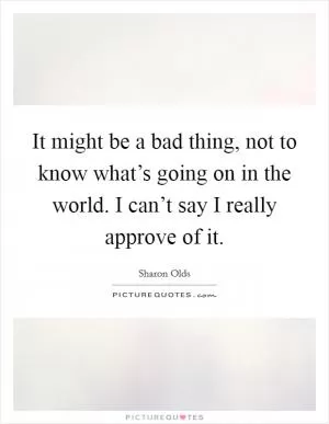 It might be a bad thing, not to know what’s going on in the world. I can’t say I really approve of it Picture Quote #1
