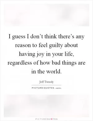 I guess I don’t think there’s any reason to feel guilty about having joy in your life, regardless of how bad things are in the world Picture Quote #1