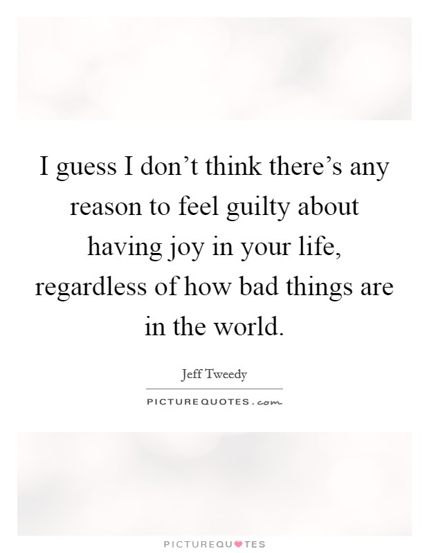 I guess I don't think there's any reason to feel guilty about having joy in your life, regardless of how bad things are in the world. Picture Quote #1