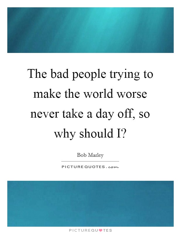 The bad people trying to make the world worse never take a day off, so why should I? Picture Quote #1