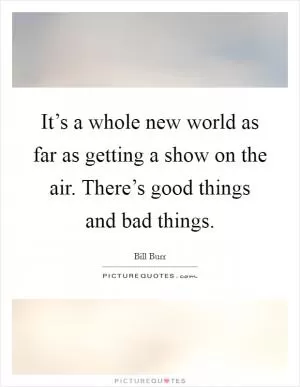 It’s a whole new world as far as getting a show on the air. There’s good things and bad things Picture Quote #1