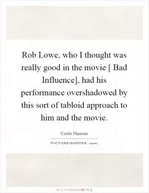 Rob Lowe, who I thought was really good in the movie [ Bad Influence], had his performance overshadowed by this sort of tabloid approach to him and the movie Picture Quote #1