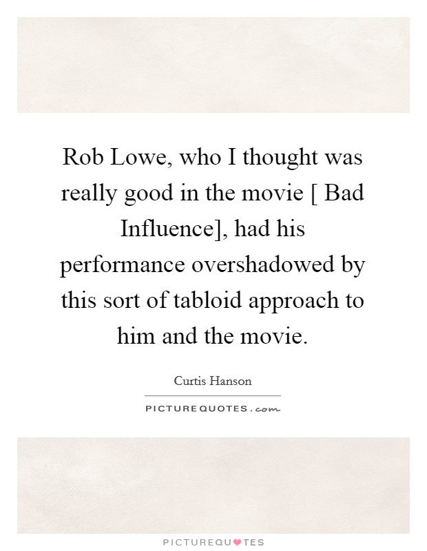 Rob Lowe, who I thought was really good in the movie [ Bad Influence], had his performance overshadowed by this sort of tabloid approach to him and the movie. Picture Quote #1