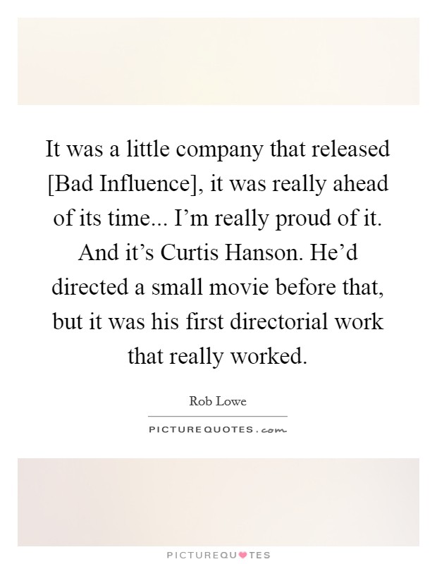 It was a little company that released [Bad Influence], it was really ahead of its time... I'm really proud of it. And it's Curtis Hanson. He'd directed a small movie before that, but it was his first directorial work that really worked. Picture Quote #1