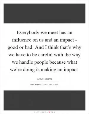 Everybody we meet has an influence on us and an impact - good or bad. And I think that’s why we have to be careful with the way we handle people because what we’re doing is making an impact Picture Quote #1