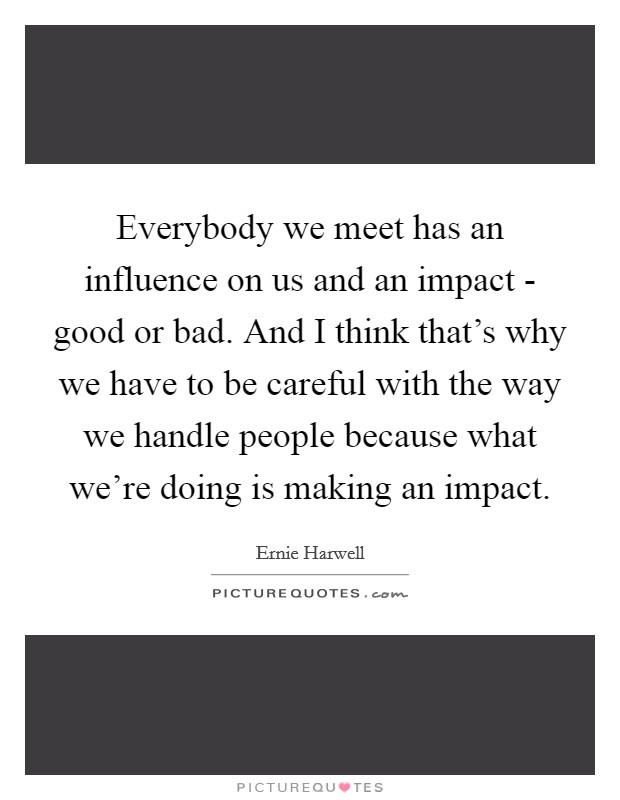 Everybody we meet has an influence on us and an impact - good or bad. And I think that's why we have to be careful with the way we handle people because what we're doing is making an impact. Picture Quote #1