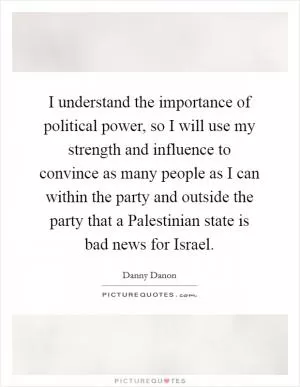 I understand the importance of political power, so I will use my strength and influence to convince as many people as I can within the party and outside the party that a Palestinian state is bad news for Israel Picture Quote #1