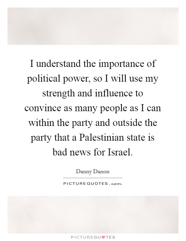 I understand the importance of political power, so I will use my strength and influence to convince as many people as I can within the party and outside the party that a Palestinian state is bad news for Israel. Picture Quote #1