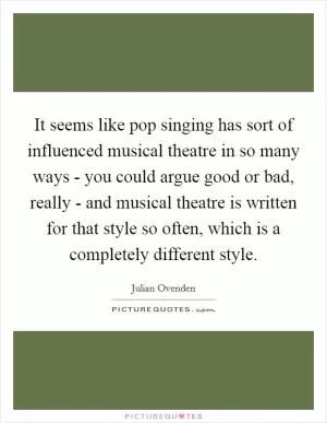 It seems like pop singing has sort of influenced musical theatre in so many ways - you could argue good or bad, really - and musical theatre is written for that style so often, which is a completely different style Picture Quote #1