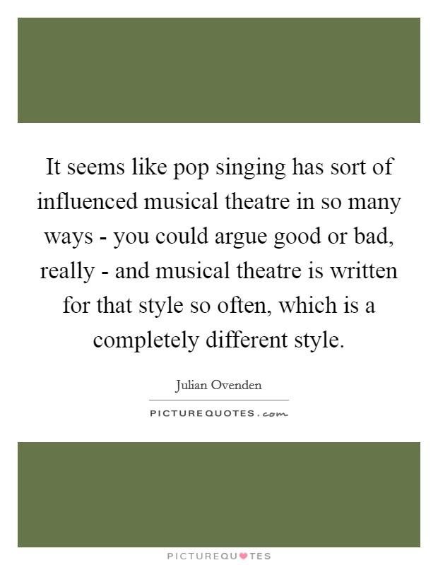 It seems like pop singing has sort of influenced musical theatre in so many ways - you could argue good or bad, really - and musical theatre is written for that style so often, which is a completely different style. Picture Quote #1