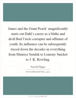 James and the Giant Peach’ magnificently starts out Dahl’s career as a blithe and droll Bad Uncle corrupter and affirmer of youth. Its influence can be subsequently traced down the decades in everything from Maurice Sendak to Lemony Snicket to J. K. Rowling Picture Quote #1