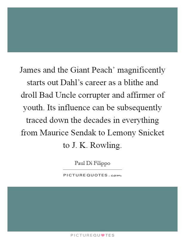 James and the Giant Peach' magnificently starts out Dahl's career as a blithe and droll Bad Uncle corrupter and affirmer of youth. Its influence can be subsequently traced down the decades in everything from Maurice Sendak to Lemony Snicket to J. K. Rowling. Picture Quote #1