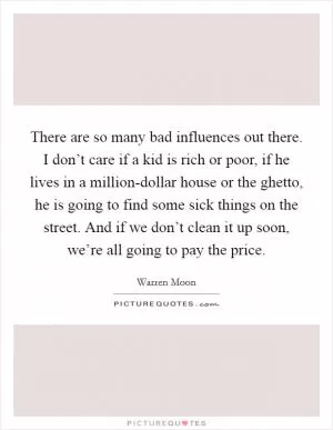 There are so many bad influences out there. I don’t care if a kid is rich or poor, if he lives in a million-dollar house or the ghetto, he is going to find some sick things on the street. And if we don’t clean it up soon, we’re all going to pay the price Picture Quote #1