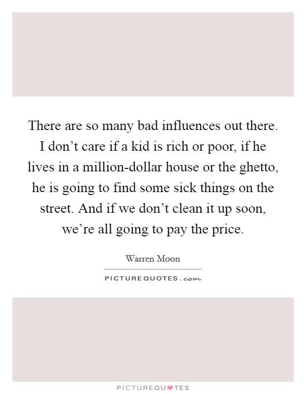 There are so many bad influences out there. I don't care if a kid is rich or poor, if he lives in a million-dollar house or the ghetto, he is going to find some sick things on the street. And if we don't clean it up soon, we're all going to pay the price. Picture Quote #1