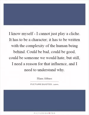 I know myself - I cannot just play a cliche. It has to be a character; it has to be written with the complexity of the human being behind. Could be bad, could be good, could be someone we would hate, but still, I need a reason for that influence, and I need to understand why Picture Quote #1