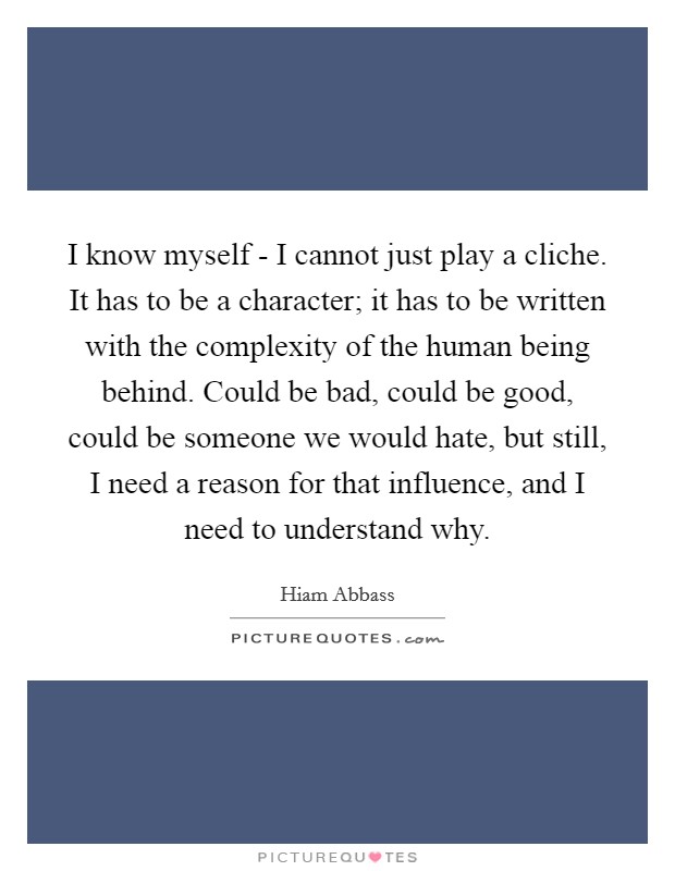 I know myself - I cannot just play a cliche. It has to be a character; it has to be written with the complexity of the human being behind. Could be bad, could be good, could be someone we would hate, but still, I need a reason for that influence, and I need to understand why. Picture Quote #1