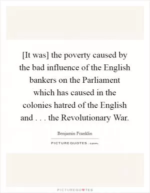 [It was] the poverty caused by the bad influence of the English bankers on the Parliament which has caused in the colonies hatred of the English and . . . the Revolutionary War Picture Quote #1