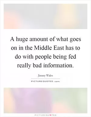 A huge amount of what goes on in the Middle East has to do with people being fed really bad information Picture Quote #1