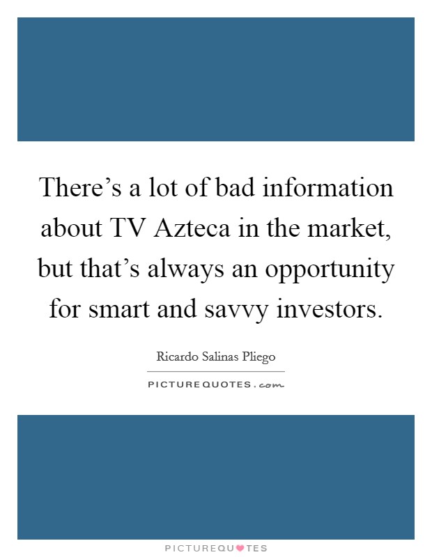 There's a lot of bad information about TV Azteca in the market, but that's always an opportunity for smart and savvy investors. Picture Quote #1