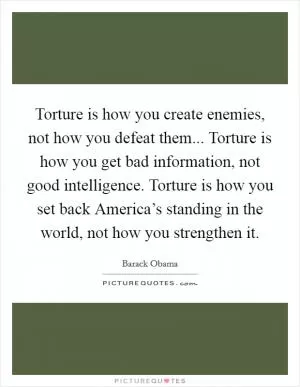 Torture is how you create enemies, not how you defeat them... Torture is how you get bad information, not good intelligence. Torture is how you set back America’s standing in the world, not how you strengthen it Picture Quote #1