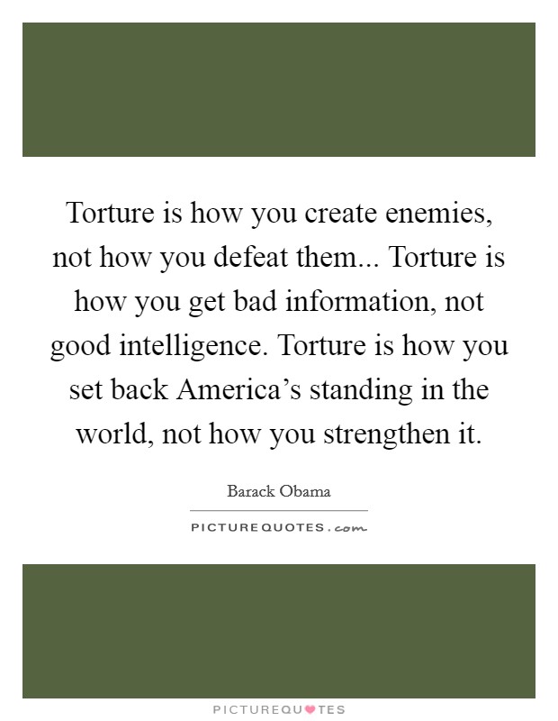 Torture is how you create enemies, not how you defeat them... Torture is how you get bad information, not good intelligence. Torture is how you set back America's standing in the world, not how you strengthen it. Picture Quote #1