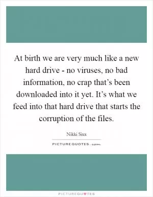 At birth we are very much like a new hard drive - no viruses, no bad information, no crap that’s been downloaded into it yet. It’s what we feed into that hard drive that starts the corruption of the files Picture Quote #1