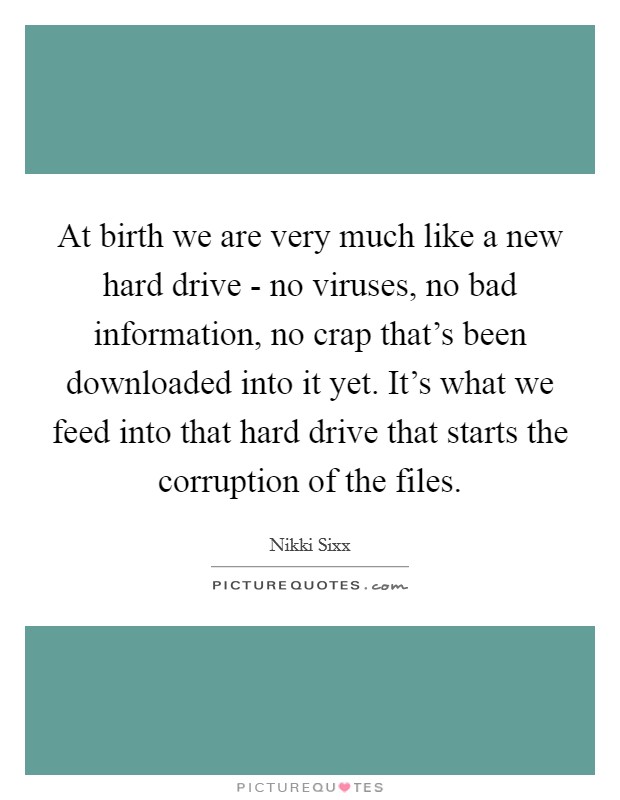 At birth we are very much like a new hard drive - no viruses, no bad information, no crap that's been downloaded into it yet. It's what we feed into that hard drive that starts the corruption of the files. Picture Quote #1