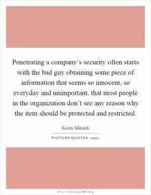 Penetrating a company’s security often starts with the bad guy obtaining some piece of information that seems so innocent, so everyday and unimportant, that most people in the organization don’t see any reason why the item should be protected and restricted Picture Quote #1