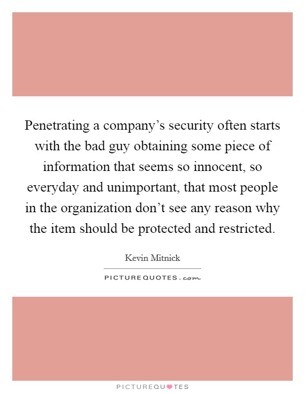Penetrating a company's security often starts with the bad guy obtaining some piece of information that seems so innocent, so everyday and unimportant, that most people in the organization don't see any reason why the item should be protected and restricted. Picture Quote #1
