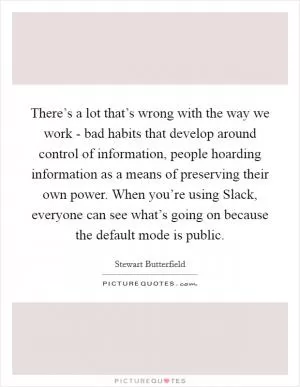 There’s a lot that’s wrong with the way we work - bad habits that develop around control of information, people hoarding information as a means of preserving their own power. When you’re using Slack, everyone can see what’s going on because the default mode is public Picture Quote #1