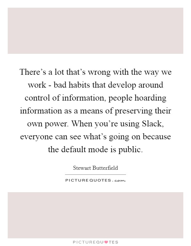 There's a lot that's wrong with the way we work - bad habits that develop around control of information, people hoarding information as a means of preserving their own power. When you're using Slack, everyone can see what's going on because the default mode is public. Picture Quote #1