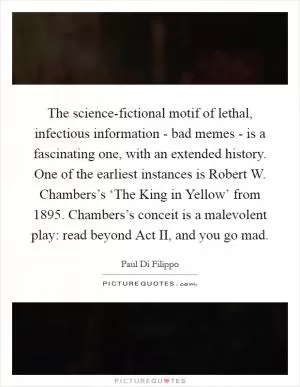 The science-fictional motif of lethal, infectious information - bad memes - is a fascinating one, with an extended history. One of the earliest instances is Robert W. Chambers’s ‘The King in Yellow’ from 1895. Chambers’s conceit is a malevolent play: read beyond Act II, and you go mad Picture Quote #1