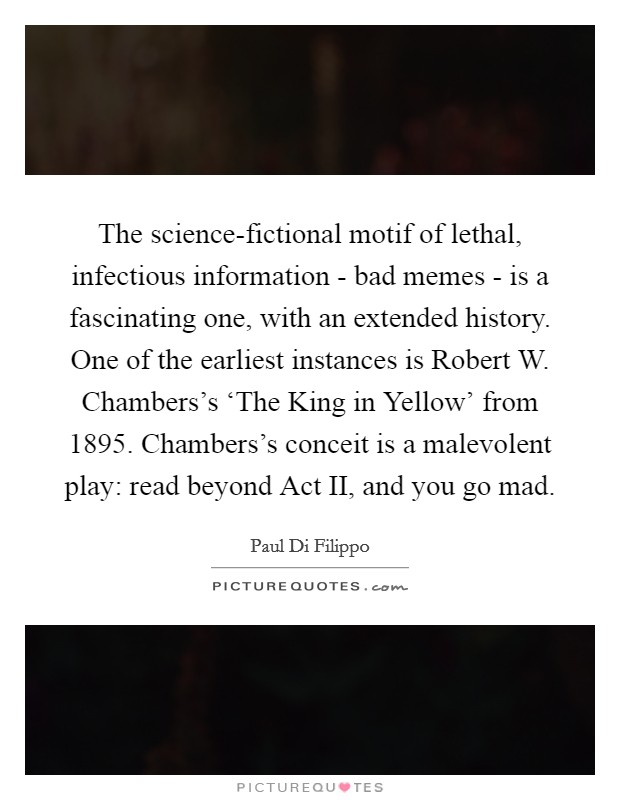 The science-fictional motif of lethal, infectious information - bad memes - is a fascinating one, with an extended history. One of the earliest instances is Robert W. Chambers's ‘The King in Yellow' from 1895. Chambers's conceit is a malevolent play: read beyond Act II, and you go mad. Picture Quote #1