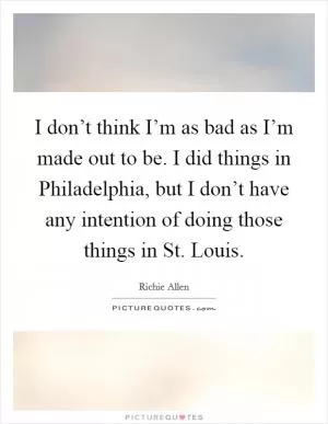 I don’t think I’m as bad as I’m made out to be. I did things in Philadelphia, but I don’t have any intention of doing those things in St. Louis Picture Quote #1