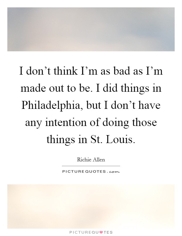 I don't think I'm as bad as I'm made out to be. I did things in Philadelphia, but I don't have any intention of doing those things in St. Louis. Picture Quote #1