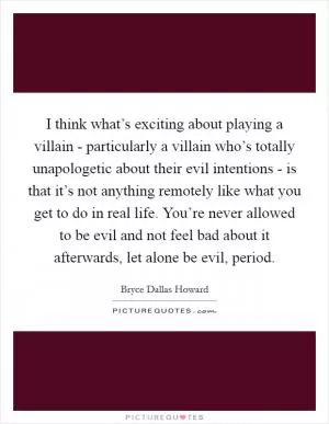I think what’s exciting about playing a villain - particularly a villain who’s totally unapologetic about their evil intentions - is that it’s not anything remotely like what you get to do in real life. You’re never allowed to be evil and not feel bad about it afterwards, let alone be evil, period Picture Quote #1