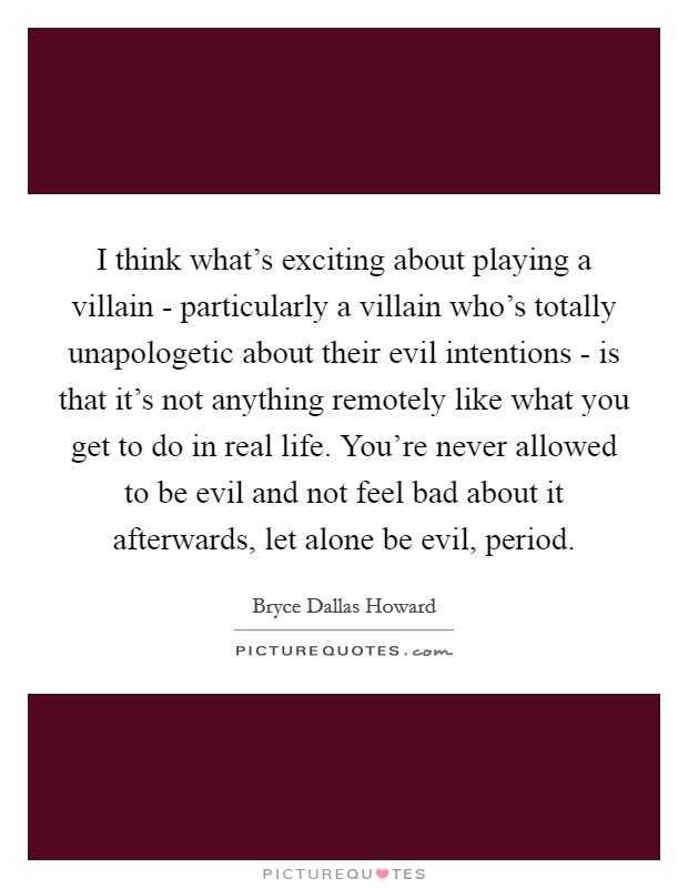 I think what's exciting about playing a villain - particularly a villain who's totally unapologetic about their evil intentions - is that it's not anything remotely like what you get to do in real life. You're never allowed to be evil and not feel bad about it afterwards, let alone be evil, period. Picture Quote #1