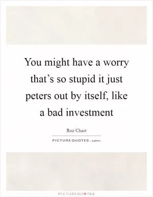 You might have a worry that’s so stupid it just peters out by itself, like a bad investment Picture Quote #1
