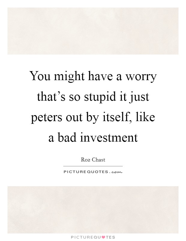 You might have a worry that's so stupid it just peters out by itself, like a bad investment Picture Quote #1