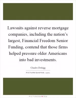 Lawsuits against reverse mortgage companies, including the nation’s largest, Financial Freedom Senior Funding, contend that those firms helped pressure older Americans into bad investments Picture Quote #1