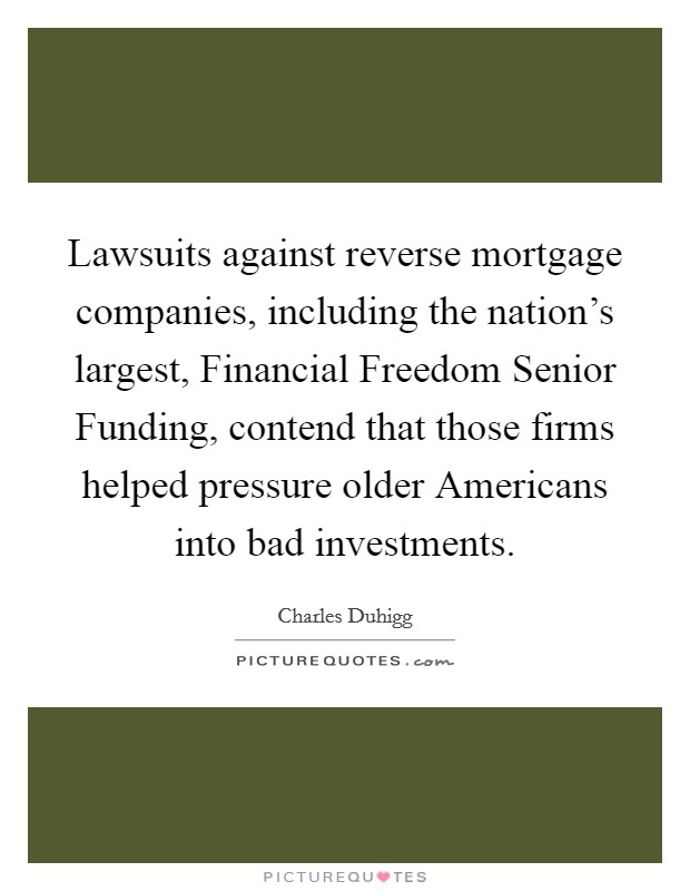Lawsuits against reverse mortgage companies, including the nation's largest, Financial Freedom Senior Funding, contend that those firms helped pressure older Americans into bad investments. Picture Quote #1