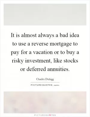 It is almost always a bad idea to use a reverse mortgage to pay for a vacation or to buy a risky investment, like stocks or deferred annuities Picture Quote #1