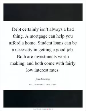 Debt certainly isn’t always a bad thing. A mortgage can help you afford a home. Student loans can be a necessity in getting a good job. Both are investments worth making, and both come with fairly low interest rates Picture Quote #1